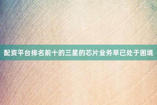 配资平台排名前十的三星的芯片业务早已处于困境