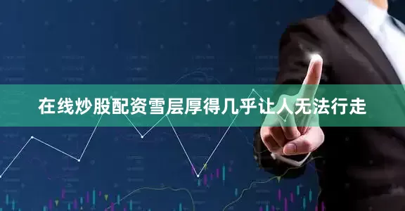 在线炒股配资雪层厚得几乎让人无法行走