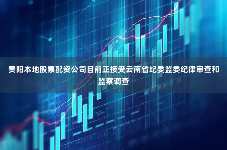 贵阳本地股票配资公司目前正接受云南省纪委监委纪律审查和监察调查