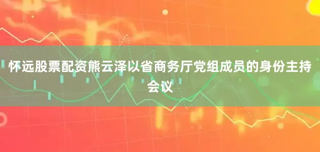 怀远股票配资熊云泽以省商务厅党组成员的身份主持会议