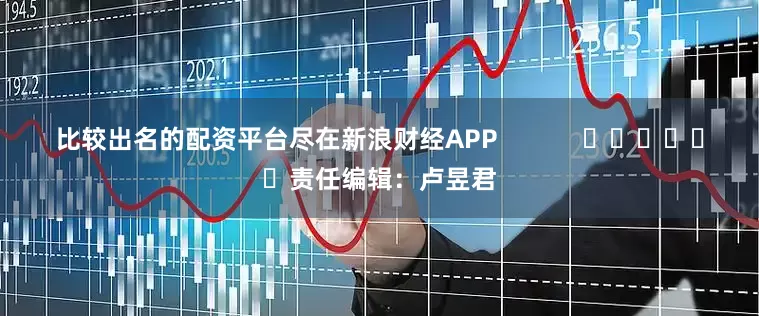 比较出名的配资平台尽在新浪财经APP            						责任编辑：卢昱君