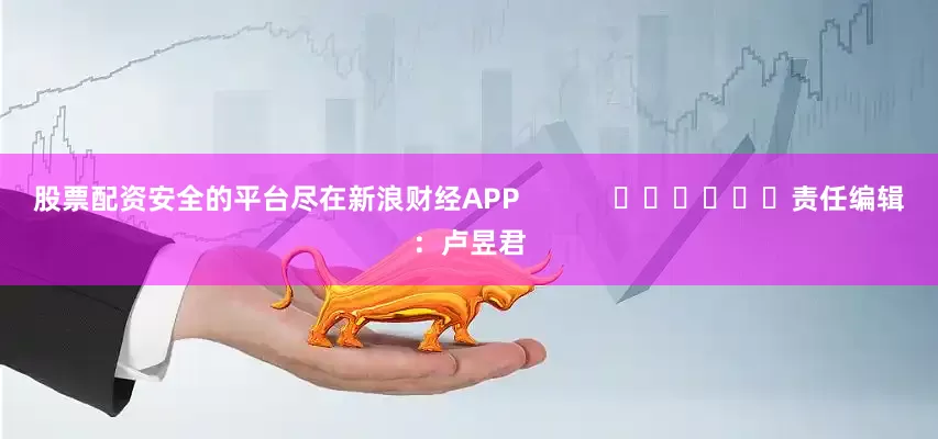 股票配资安全的平台尽在新浪财经APP            						责任编辑：卢昱君