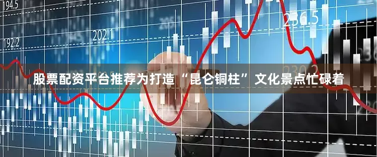 股票配资平台推荐为打造 “昆仑铜柱” 文化景点忙碌着