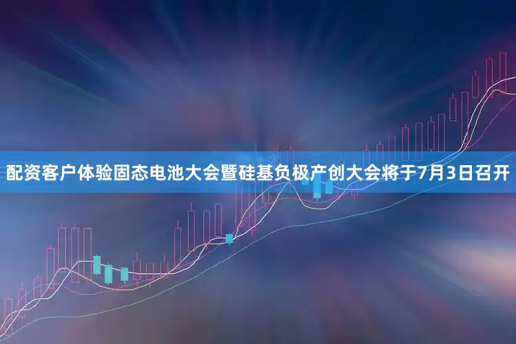 配资客户体验固态电池大会暨硅基负极产创大会将于7月3日召开