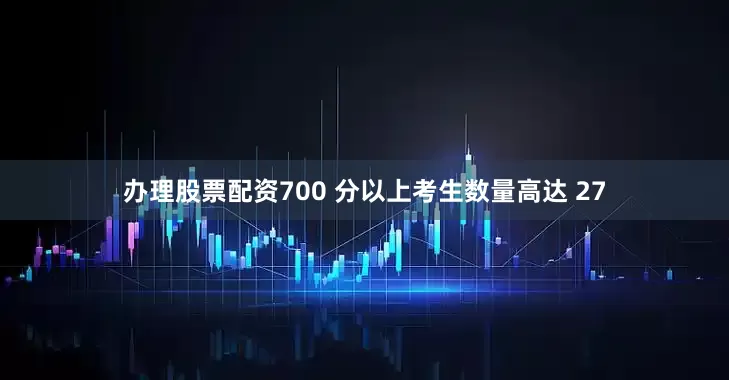 办理股票配资700 分以上考生数量高达 27