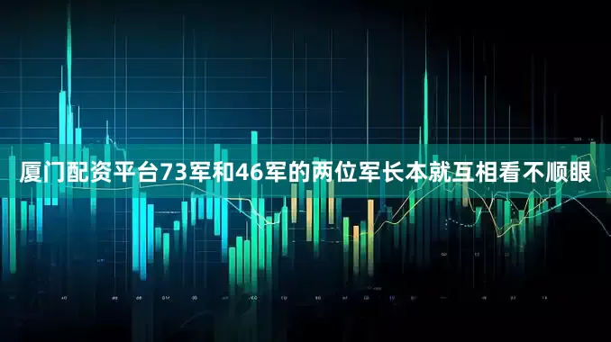 厦门配资平台73军和46军的两位军长本就互相看不顺眼