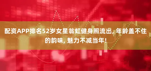 配资APP排名52岁女星翁虹健身照流出, 年龄盖不住的韵味, 魅力不减当年!