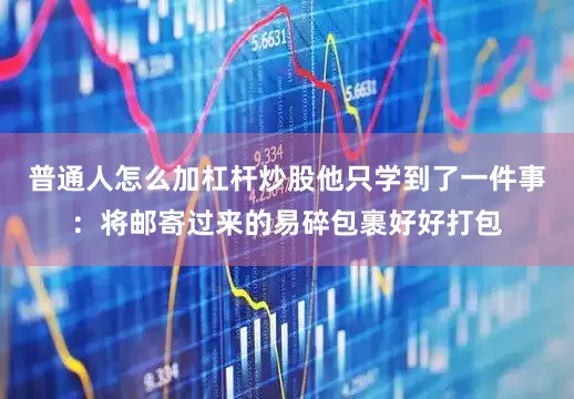 普通人怎么加杠杆炒股他只学到了一件事：将邮寄过来的易碎包裹好好打包