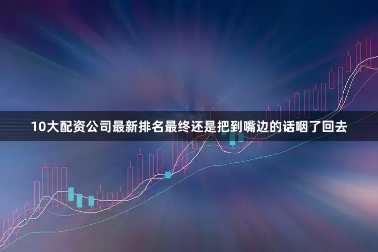 10大配资公司最新排名最终还是把到嘴边的话咽了回去