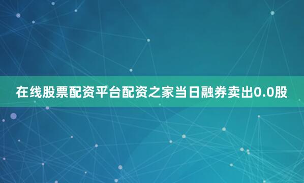 在线股票配资平台配资之家当日融券卖出0.0股
