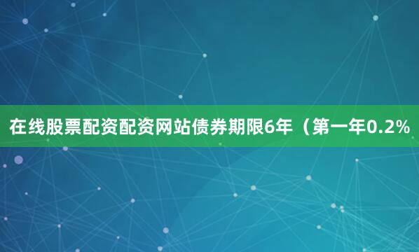 在线股票配资配资网站债券期限6年（第一年0.2%