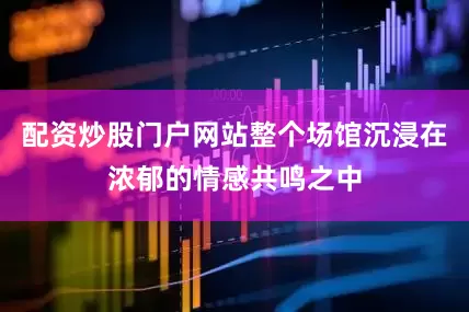 配资炒股门户网站整个场馆沉浸在浓郁的情感共鸣之中