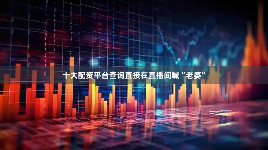 十大配资平台查询直接在直播间喊“老婆”