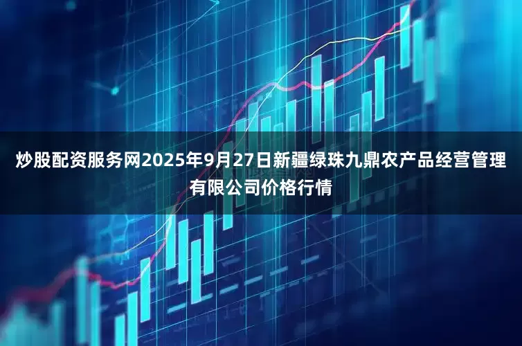 炒股配资服务网2025年9月27日新疆绿珠九鼎农产品经营管理有限公司价格行情