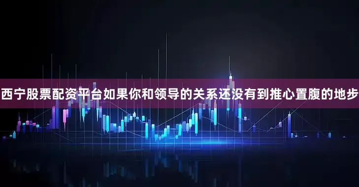 西宁股票配资平台如果你和领导的关系还没有到推心置腹的地步